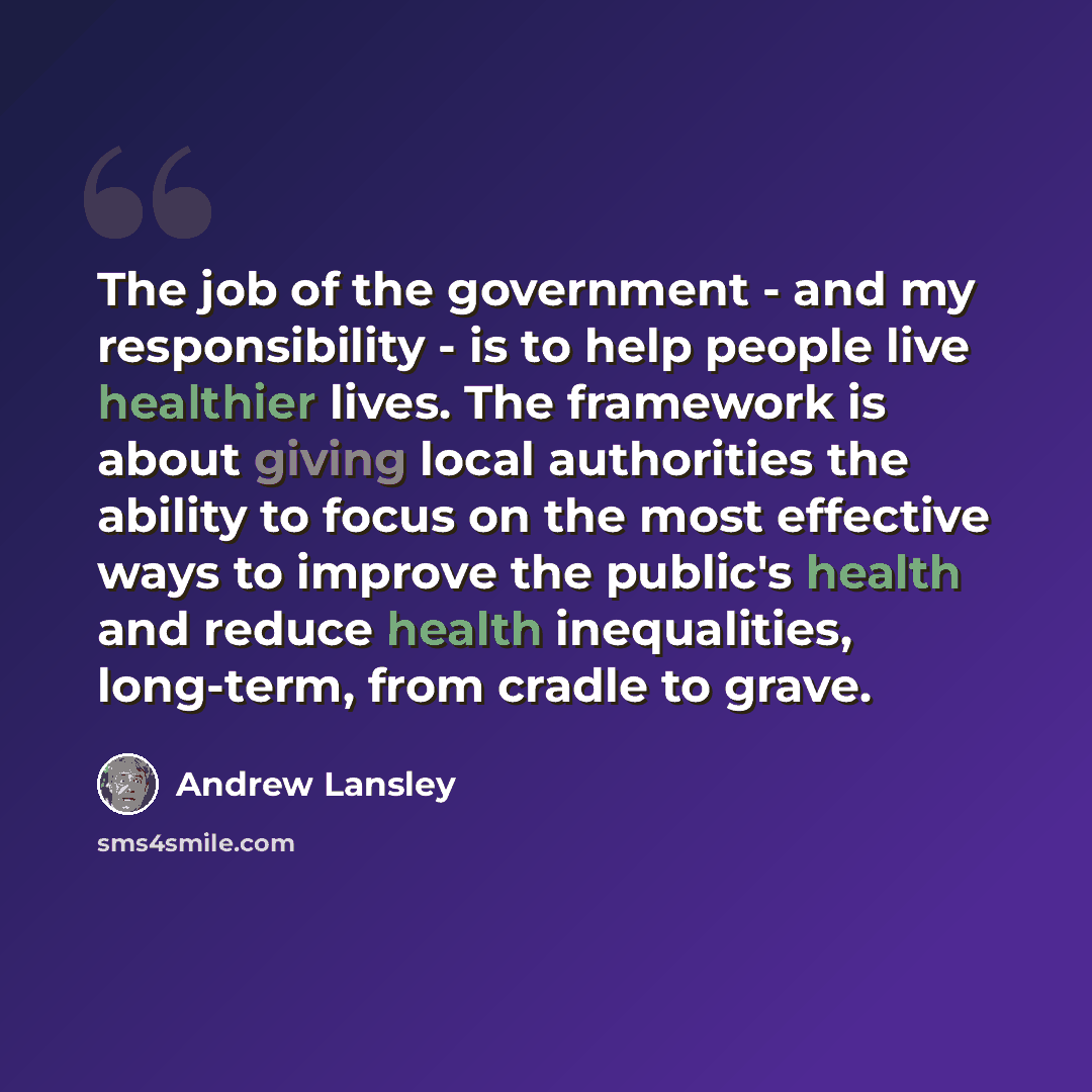 “The job of the government - and my responsibility - is to help people live healthier lives. The framework is about giving local authorities the ability to focus on the most effective ways to improve the public's health and reduce health inequalities, long-term, from cradle to grave.” quote by Andrew Lansley