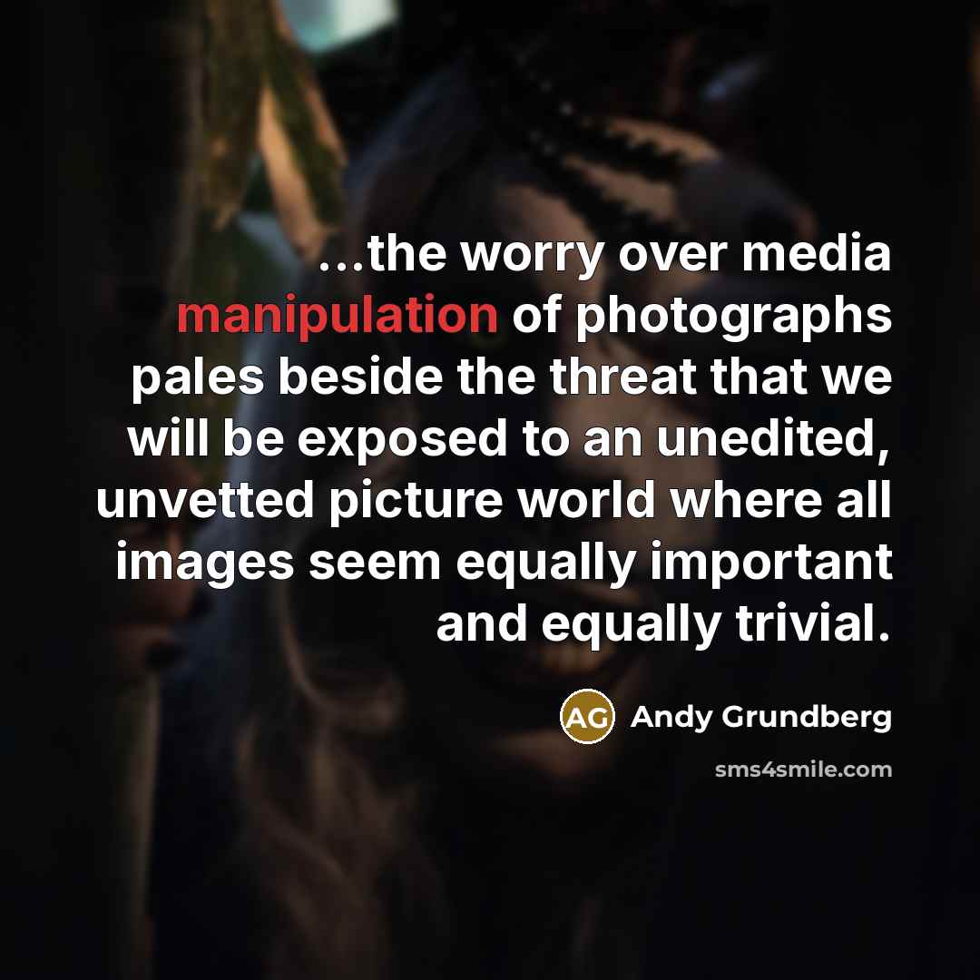 “...the worry over media manipulation of photographs pales beside the threat that we will be exposed to an unedited, unvetted picture world where all images seem equally important and equally trivial.” quote by Andy Grundberg