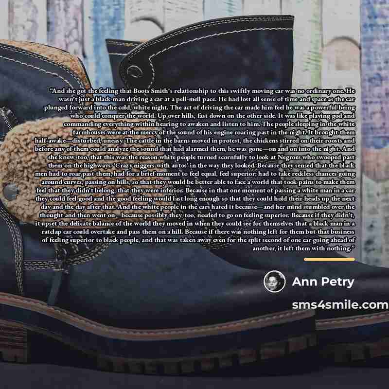 “And she got the feeling that Boots Smith's relationship to this swiftly moving car was no ordinary one. He wasn't just a black man driving a car at a pell-mell pace. He had lost all sense of time and space as the car plunged forward into the cold, white night. The act of driving the car made him…” quote by Ann Petry