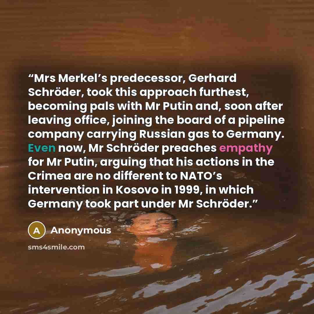 “Mrs Merkel’s predecessor, Gerhard Schröder, took this approach furthest, becoming pals with Mr Putin and, soon after leaving office, joining the board of a pipeline company carrying Russian gas to Germany. Even now, Mr Schröder preaches empathy for Mr Putin, arguing that his actions in the Crimea…” quote by Anonymous