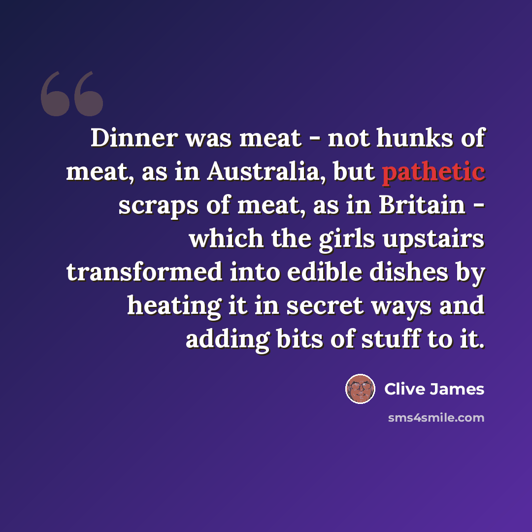 “Dinner was meat - not hunks of meat, as in Australia, but pathetic scraps of meat, as in Britain - which the girls upstairs transformed into edible dishes by heating it in secret ways and adding bits of stuff to it.” quote by Clive James