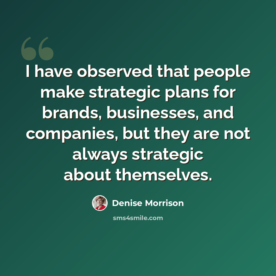 “I have observed that people make strategic plans for brands, businesses, and companies, but they are not always strategic about themselves.” quote by Denise Morrison