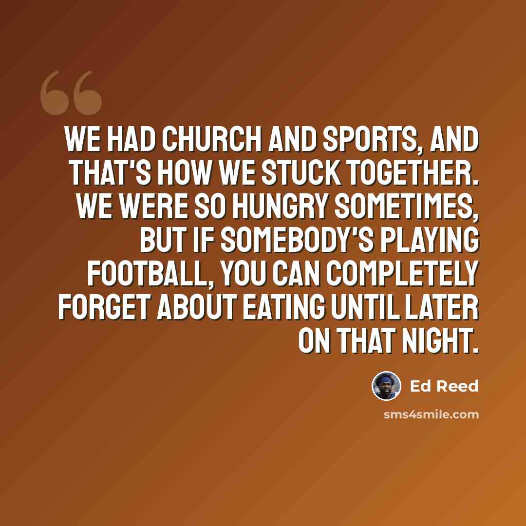 “We had church and sports, and that's how we stuck together. We were so hungry sometimes, but if somebody's playing football, you can completely forget about eating until later on that night.” quote by Ed Reed