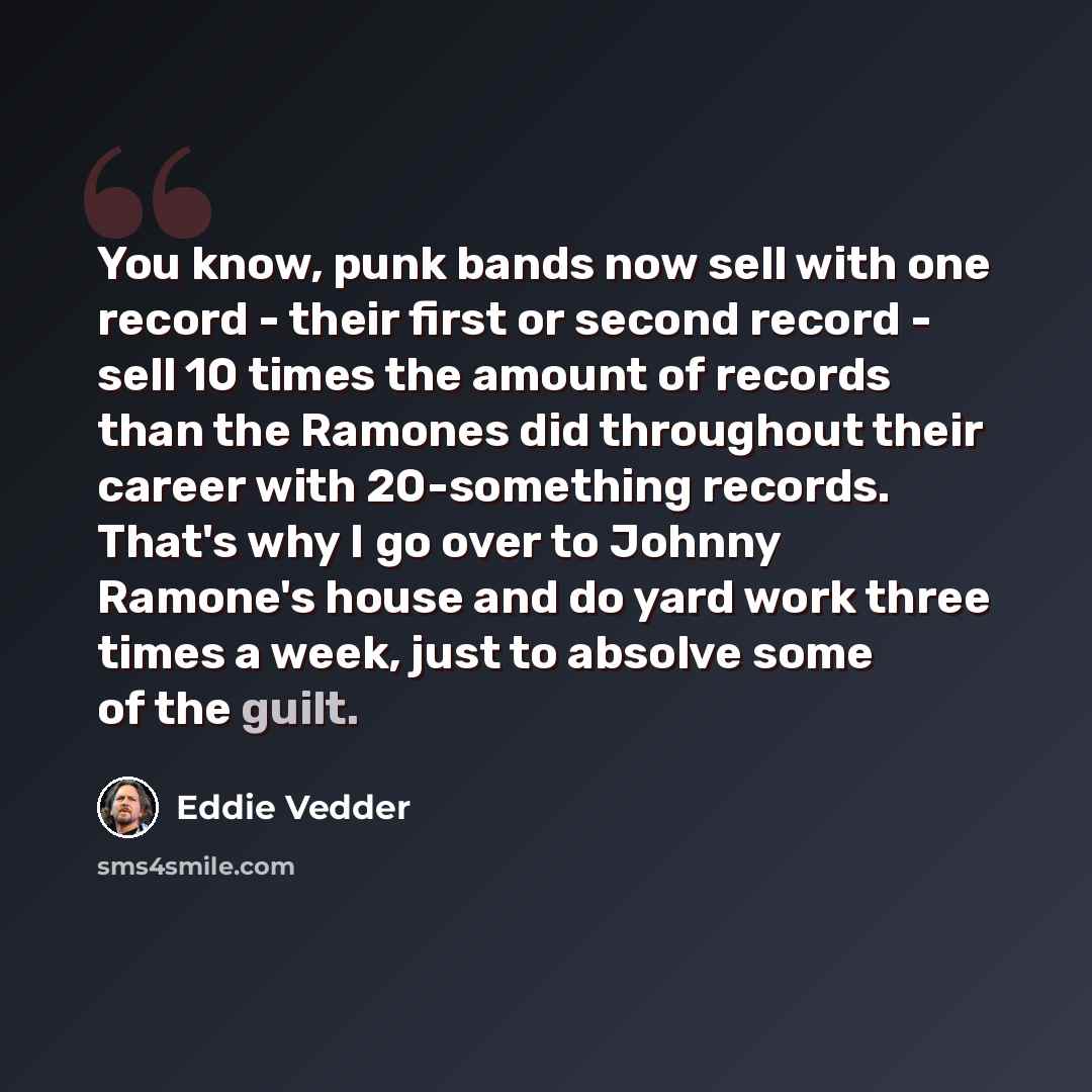 “You know, punk bands now sell with one record - their first or second record - sell 10 times the amount of records than the Ramones did throughout their career with 20-something records. That's why I go over to Johnny Ramone's house and do yard work three times a week, just to absolve some of the…” quote by Eddie Vedder