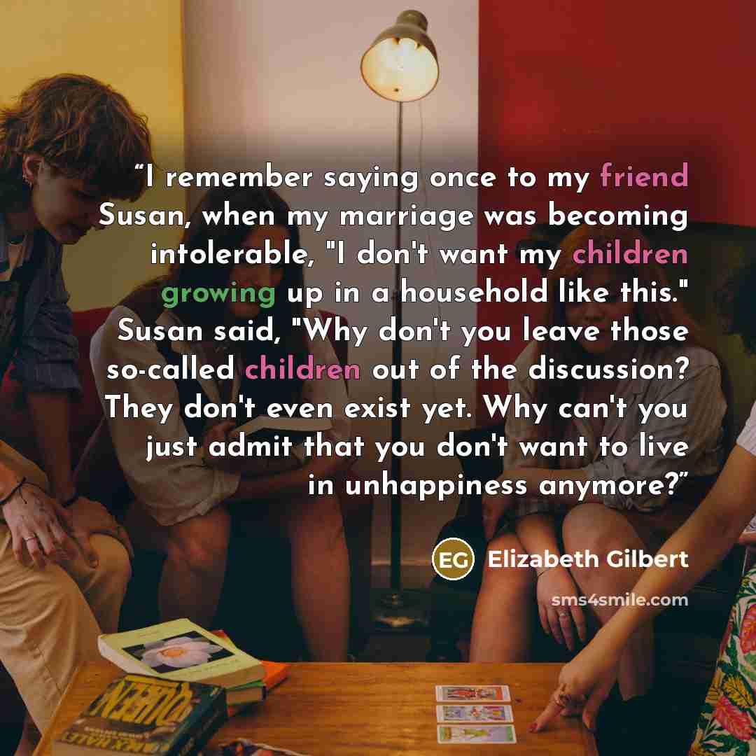 “I remember saying once to my friend Susan, when my marriage was becoming intolerable, "I don't want my children growing up in a household like this." Susan said, "Why don't you leave those so-called children out of the discussion? They don't even exist yet. Why can't you just admit that you don't…” quote by Elizabeth Gilbert