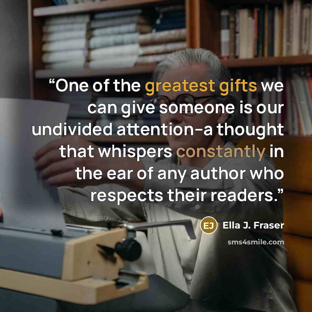 “One of the greatest gifts we can give someone is our undivided attention--a thought that whispers constantly in the ear of any author who respects their readers.” quote by Ella J. Fraser