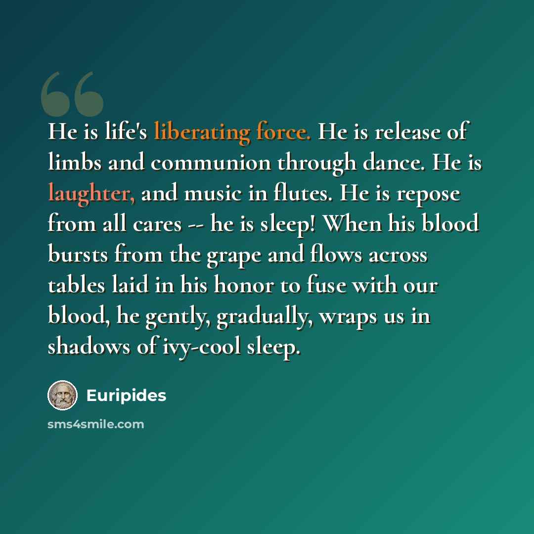 “He is life's liberating force. He is release of limbs and communion through dance. He is laughter, and music in flutes. He is repose from all cares -- he is sleep! When his blood bursts from the grape and flows across tables laid in his honor to fuse with our blood, he gently, gradually, wraps us…” quote by Euripides