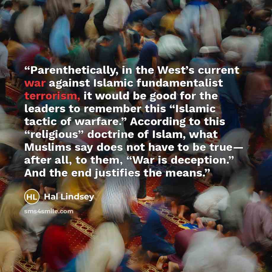 “Parenthetically, in the West’s current war against Islamic fundamentalist terrorism, it would be good for the leaders to remember this “Islamic tactic of warfare.” According to this “religious” doctrine of Islam, what Muslims say does not have to be true— after all, to them, “War is deception.”…” quote by Hal Lindsey