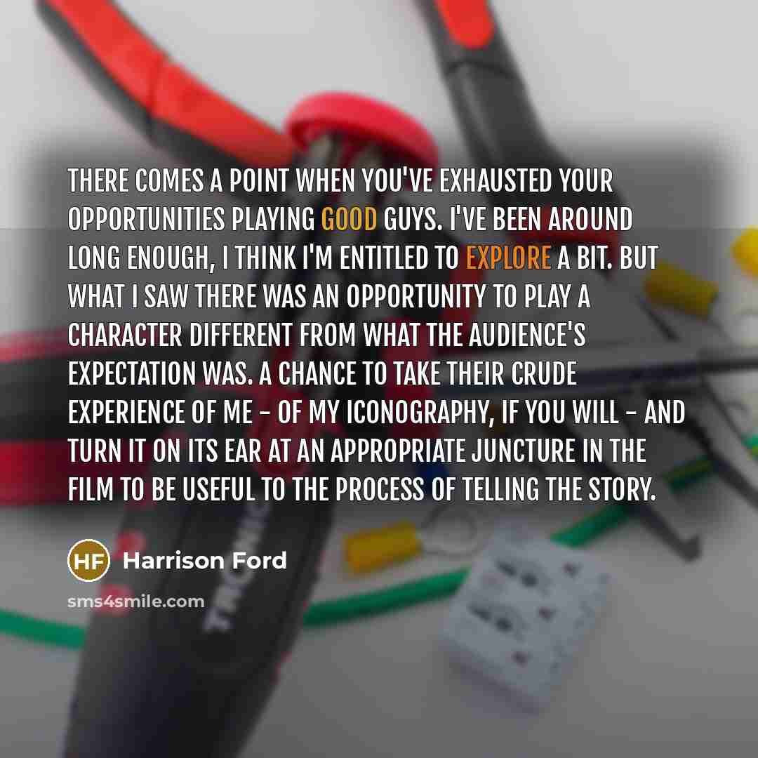 “There comes a point when you've exhausted your opportunities playing good guys. I've been around long enough, I think I'm entitled to explore a bit. But what I saw there was an opportunity to play a character different from what the audience's expectation was. A chance to take their crude…” quote by Harrison Ford