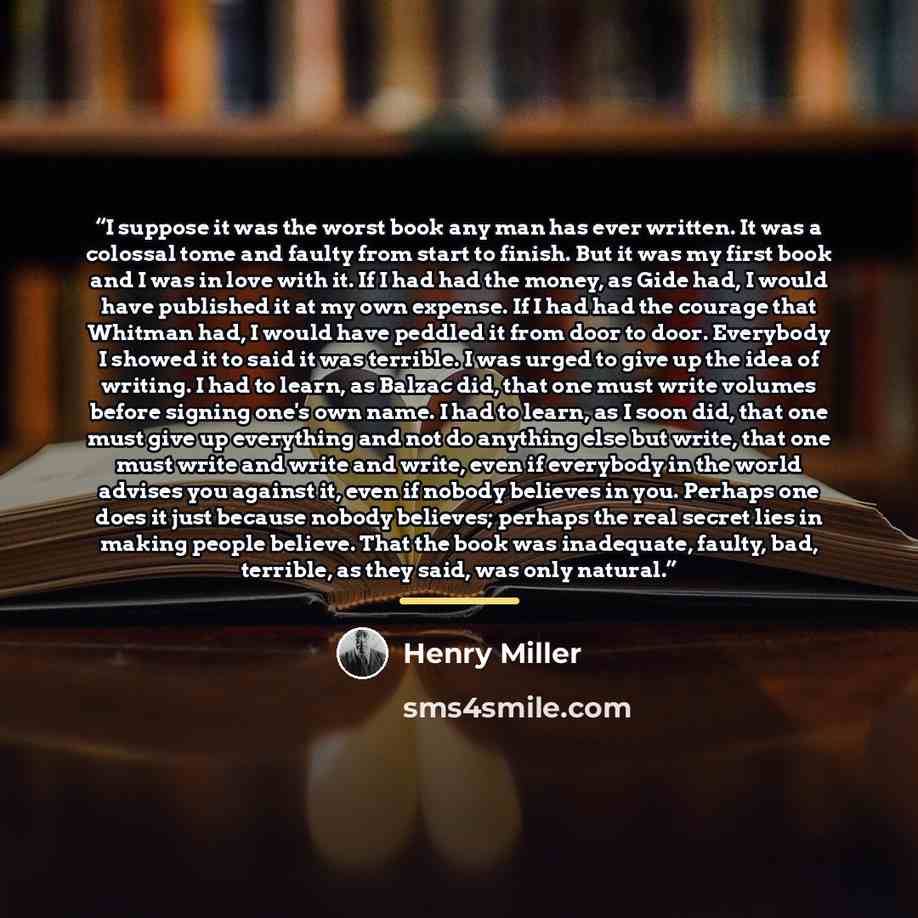 “I suppose it was the worst book any man has ever written. It was a colossal tome and faulty from start to finish. But it was my first book and I was in love with it. If I had had the money, as Gide had, I would have published it at my own expense. If I had had the courage that Whitman had, I would…” quote by Henry Miller