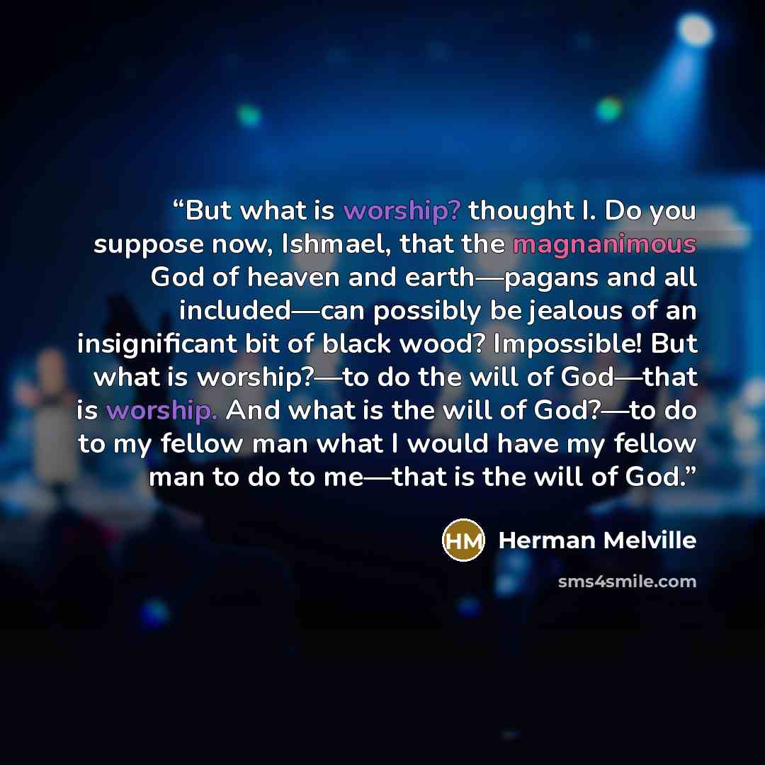 “But what is worship? thought I. Do you suppose now, Ishmael, that the magnanimous God of heaven and earth—pagans and all included—can possibly be jealous of an insignificant bit of black wood? Impossible! But what is worship?—to do the will of God—that is worship. And what is the will of God?—to…” quote by Herman Melville