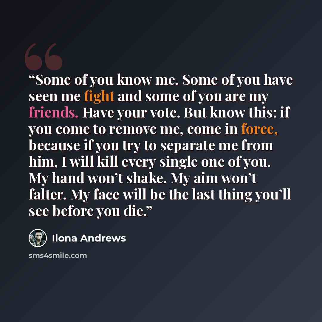 “Some of you know me. Some of you have seen me fight and some of you are my friends. Have your vote. But know this: if you come to remove me, come in force, because if you try to separate me from him, I will kill every single one of you. My hand won’t shake. My aim won’t falter. My face will be the…” quote by Ilona Andrews