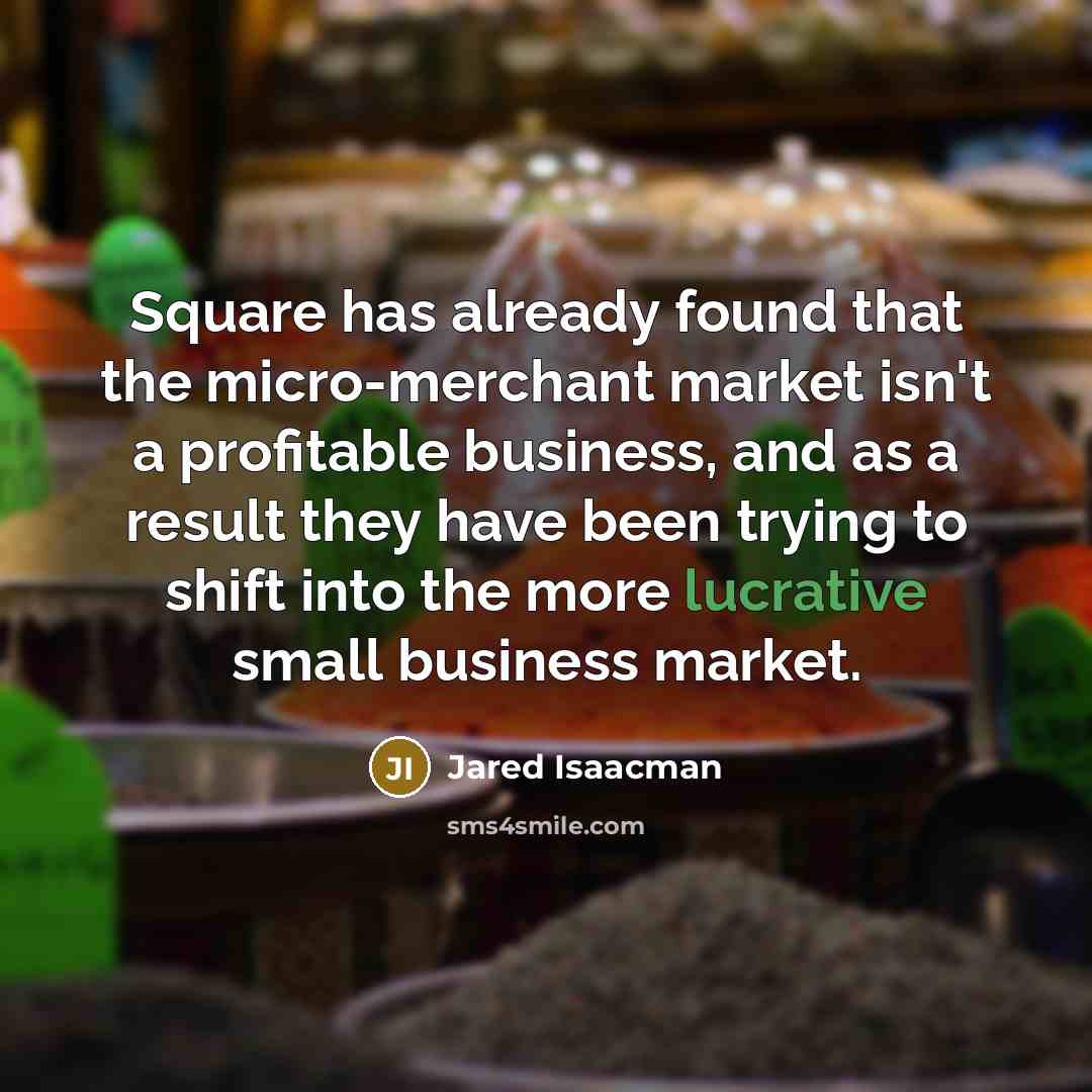“Square has already found that the micro-merchant market isn't a profitable business, and as a result they have been trying to shift into the more lucrative small business market.” quote by Jared Isaacman