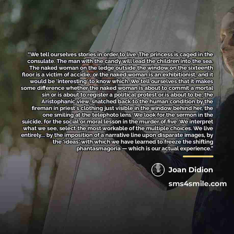 “We tell ourselves stories in order to live. The princess is caged in the consulate. The man with the candy will lead the children into the sea. The naked woman on the ledge outside the window on the sixteenth floor is a victim of accidie, or the naked woman is an exhibitionist, and it would be…” quote by Joan Didion