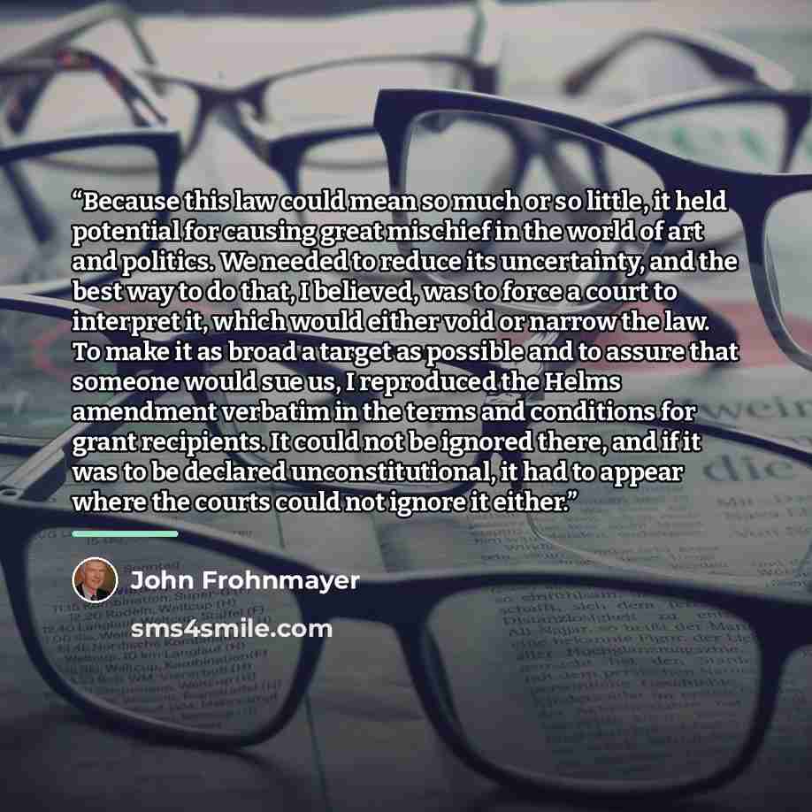 “Because this law could mean so much or so little, it held potential for causing great mischief in the world of art and politics. We needed to reduce its uncertainty, and the best way to do that, I believed, was to force a court to interpret it, which would either void or narrow the law. To make it…” quote by John Frohnmayer