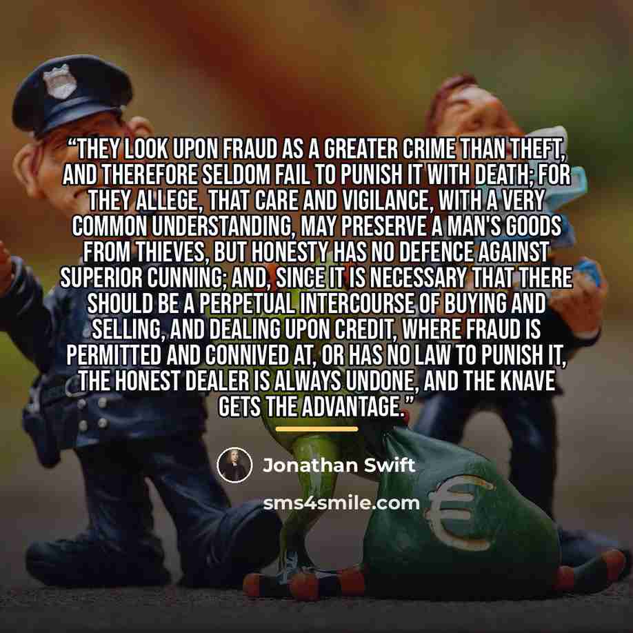 “They look upon fraud as a greater crime than theft, and therefore seldom fail to punish it with death; for they allege, that care and vigilance, with a very common understanding, may preserve a man's goods from thieves, but honesty has no defence against superior cunning; and, since it is…” quote by Jonathan Swift