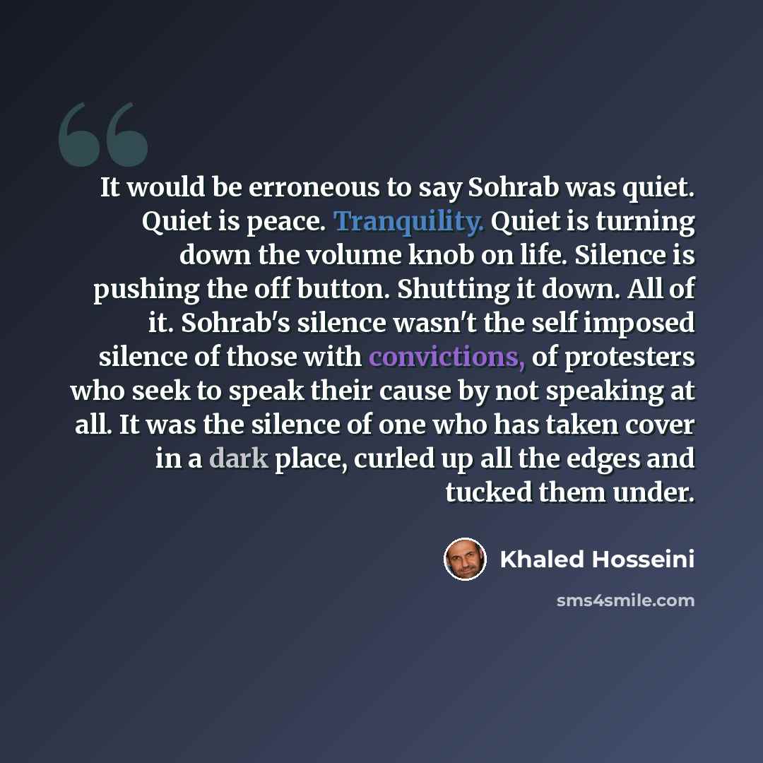 “It would be erroneous to say Sohrab was quiet. Quiet is peace. Tranquility. Quiet is turning down the volume knob on life. Silence is pushing the off button. Shutting it down. All of it. Sohrab's silence wasn't the self imposed silence of those with convictions, of protesters who seek to speak…” quote by Khaled Hosseini