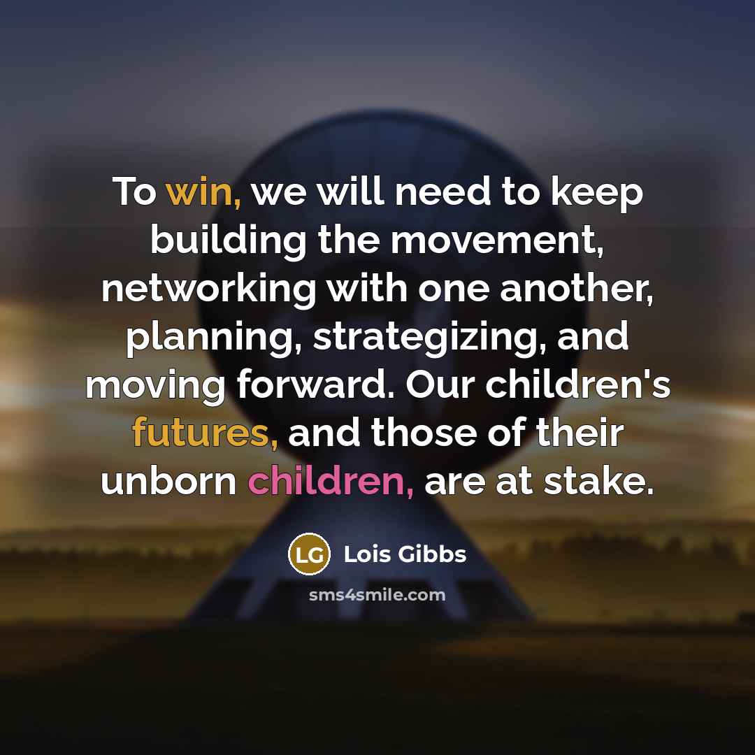 “To win, we will need to keep building the movement, networking with one another, planning, strategizing, and moving forward. Our children's futures, and those of their unborn children, are at stake.” quote by Lois Gibbs