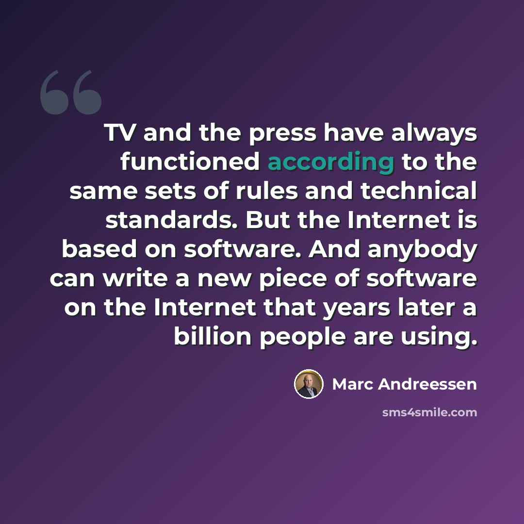 “TV and the press have always functioned according to the same sets of rules and technical standards. But the Internet is based on software. And anybody can write a new piece of software on the Internet that years later a billion people are using.” quote by Marc Andreessen