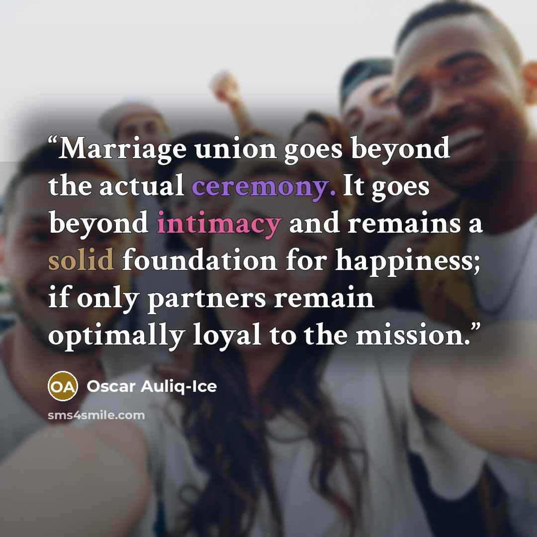 “Marriage union goes beyond the actual ceremony. It goes beyond intimacy and remains a solid foundation for happiness; if only partners remain optimally loyal to the mission.” quote by Oscar Auliq-Ice