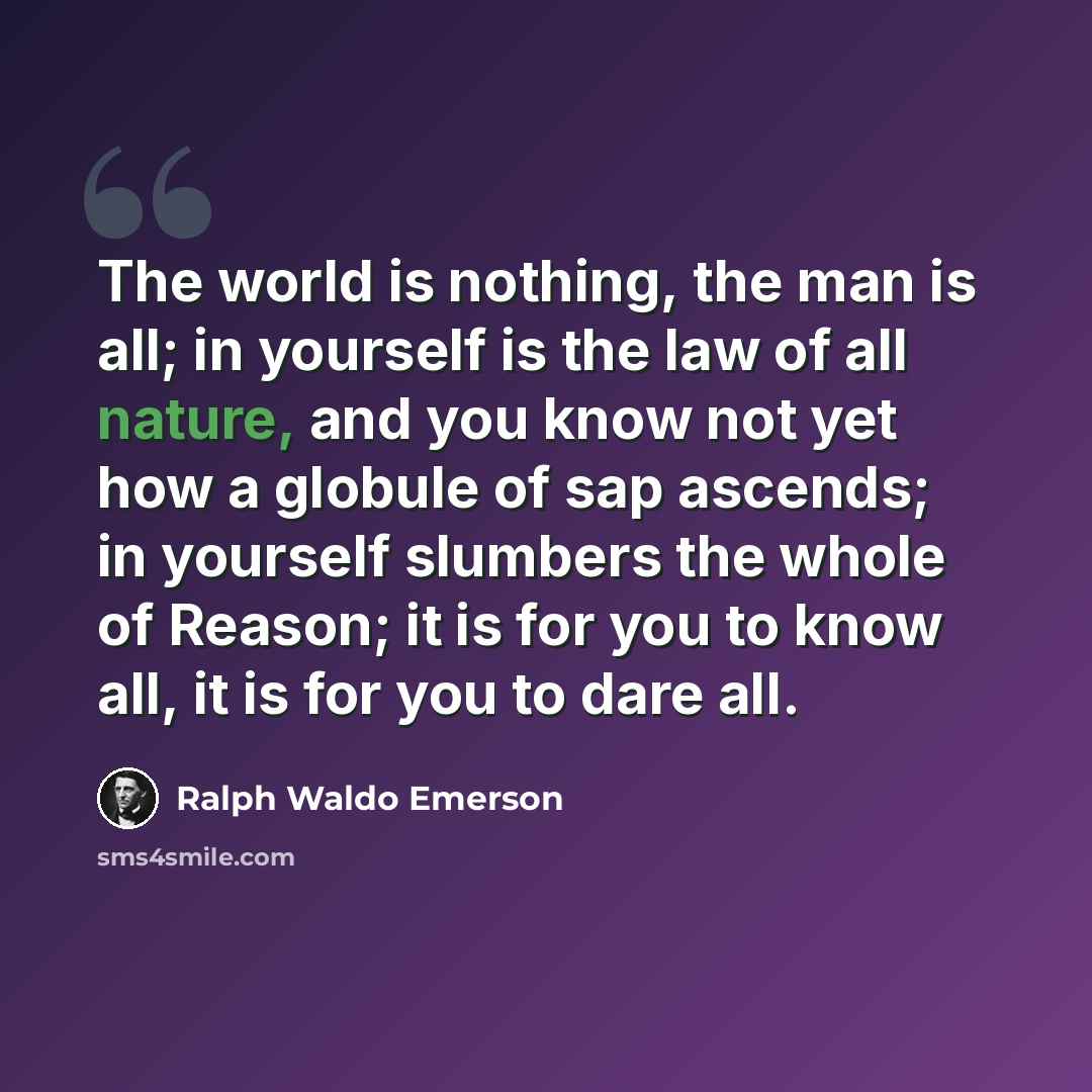 “The world is nothing, the man is all; in yourself is the law of all nature, and you know not yet how a globule of sap ascends; in yourself slumbers the whole of Reason; it is for you to know all, it is for you to dare all.” quote by Ralph Waldo Emerson