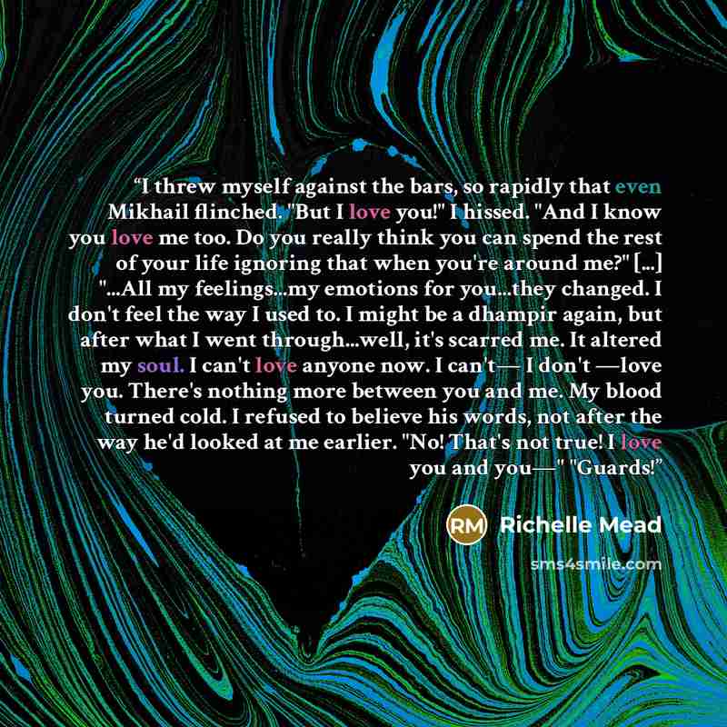 “I threw myself against the bars, so rapidly that even Mikhail flinched. "But I love you!" I hissed. "And I know you love me too. Do you really think you can spend the rest of your life ignoring that when you're around me?" [...] "...All my feelings...my emotions for you...they changed. I don't…” quote by Richelle Mead