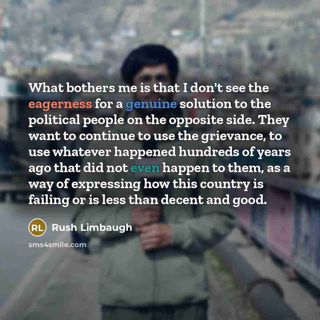 “What bothers me is that I don't see the eagerness for a genuine solution to the political people on the opposite side. They want to continue to use the grievance, to use whatever happened hundreds of years ago that did not even happen to them, as a way of expressing how this country is failing or…” quote by Rush Limbaugh