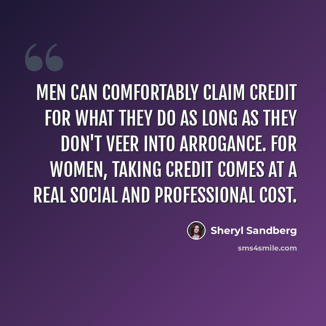 “Men can comfortably claim credit for what they do as long as they don't veer into arrogance. For women, taking credit comes at a real social and professional cost.” quote by Sheryl Sandberg