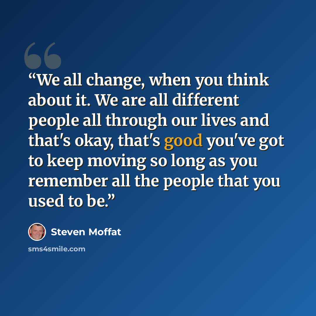 “We all change, when you think about it. We are all different people all through our lives and that's okay, that's good you've got to keep moving so long as you remember all the people that you used to be.” quote by Steven Moffat