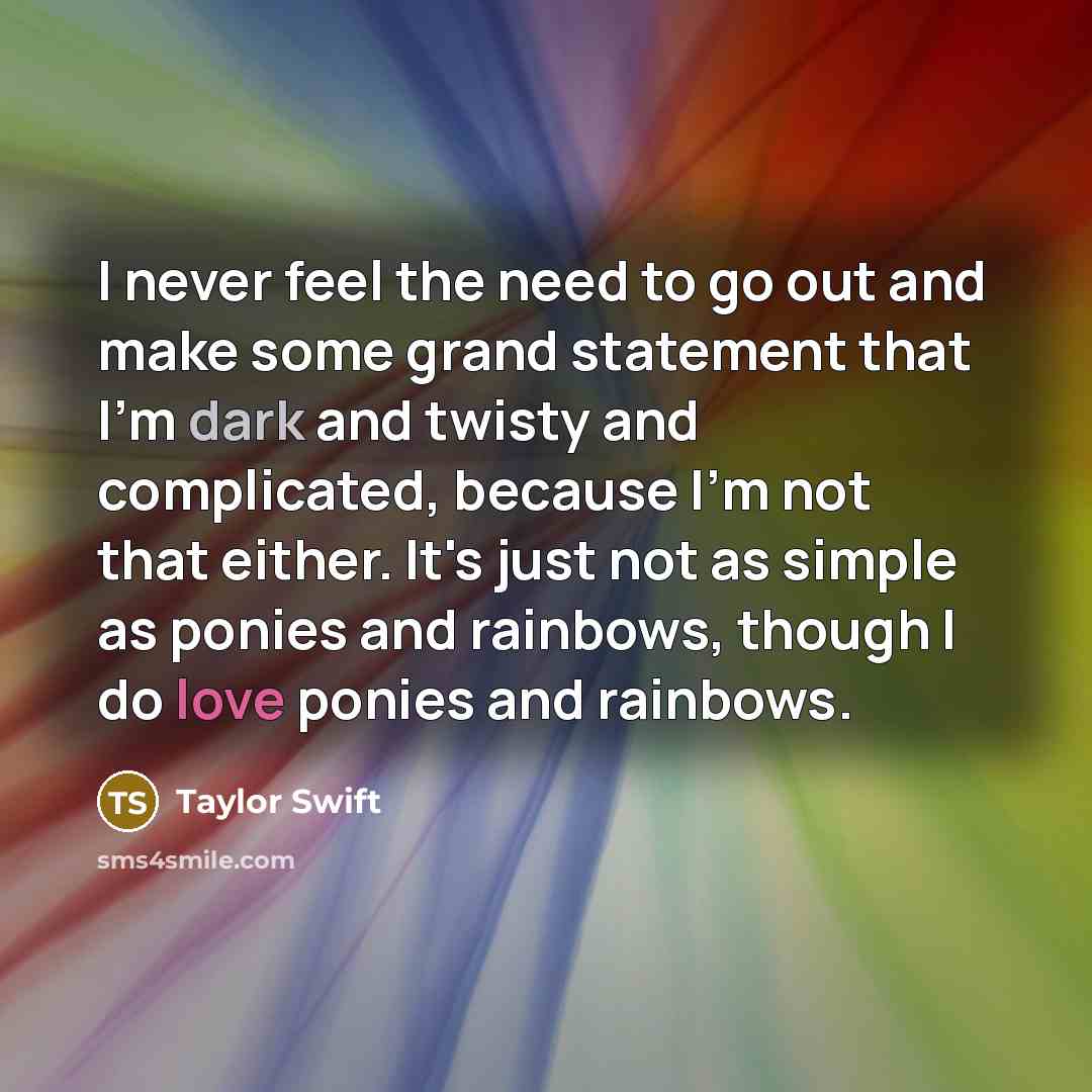 “I never feel the need to go out and make some grand statement that I'm dark and twisty and complicated, because I'm not that either. It's just not as simple as ponies and rainbows, though I do love ponies and rainbows.” quote by Taylor Swift