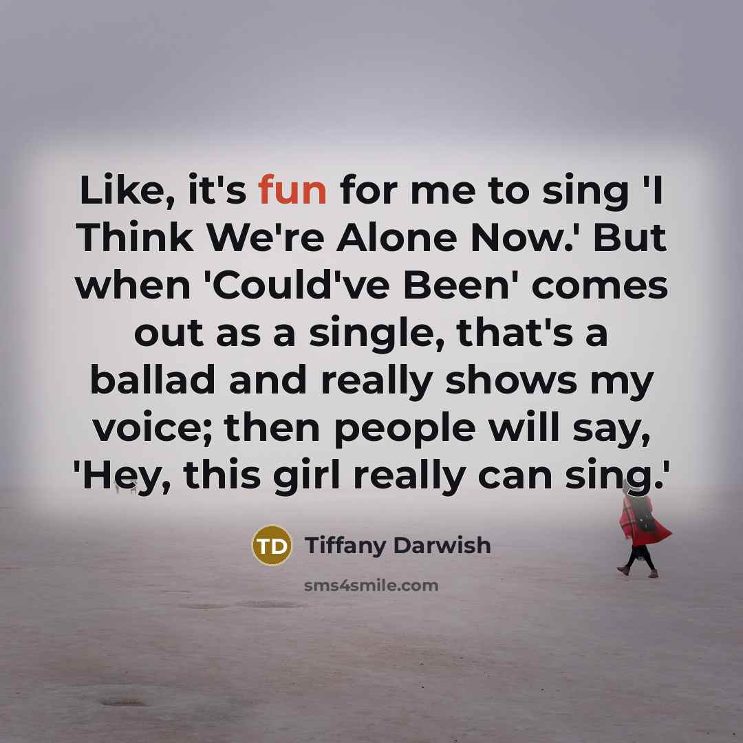 “Like, it's fun for me to sing 'I Think We're Alone Now.' But when 'Could've Been' comes out as a single, that's a ballad and really shows my voice; then people will say, 'Hey, this girl really can sing.'” quote by Tiffany Darwish