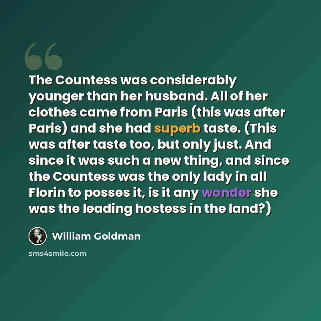“The Countess was considerably younger than her husband. All of her clothes came from Paris (this was after Paris) and she had superb taste. (This was after taste too, but only just. And since it was such a new thing, and since the Countess was the only lady in all Florin to posses it, is it any…” quote by William Goldman