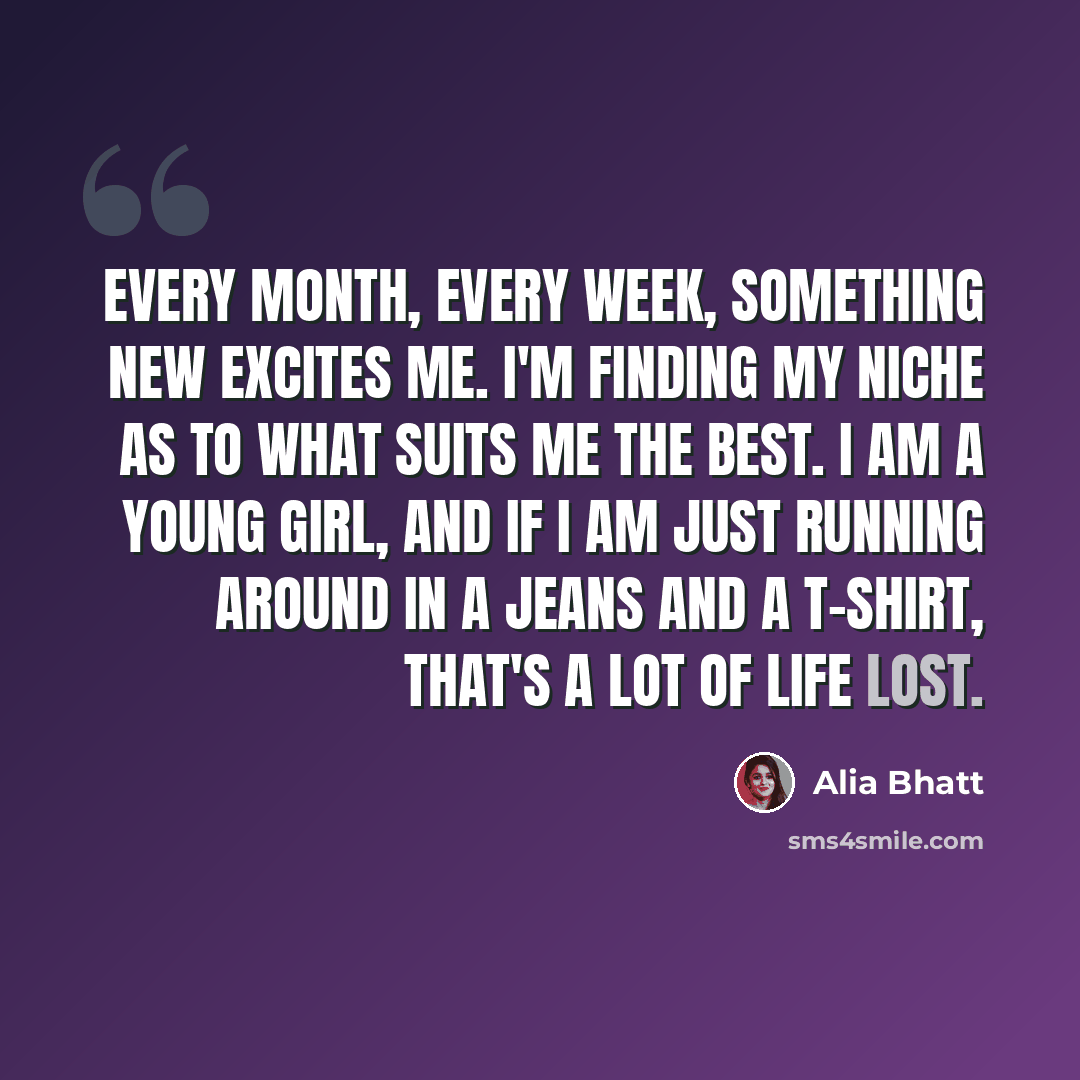 “Every month, every week, something new excites me. I'm finding my niche as to what suits me the best. I am a young girl, and if I am just running around in a jeans and a T-shirt, that's a lot of life lost.” quote by Alia Bhatt