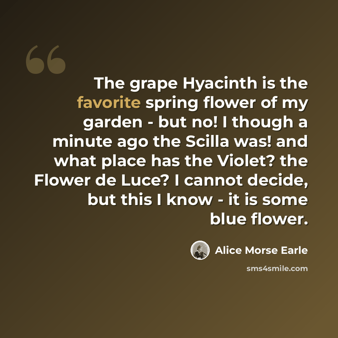 “The grape Hyacinth is the favorite spring flower of my garden - but no! I though a minute ago the Scilla was! and what place has the Violet? the Flower de Luce? I cannot decide, but this I know - it is some blue flower.” quote by Alice Morse Earle