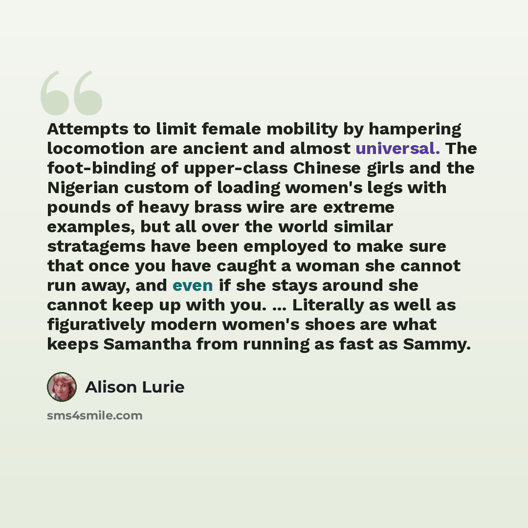 “Attempts to limit female mobility by hampering locomotion are ancient and almost universal. The foot-binding of upper-class Chinese girls and the Nigerian custom of loading women's legs with pounds of heavy brass wire are extreme examples, but all over the world similar stratagems have been…” quote by Alison Lurie