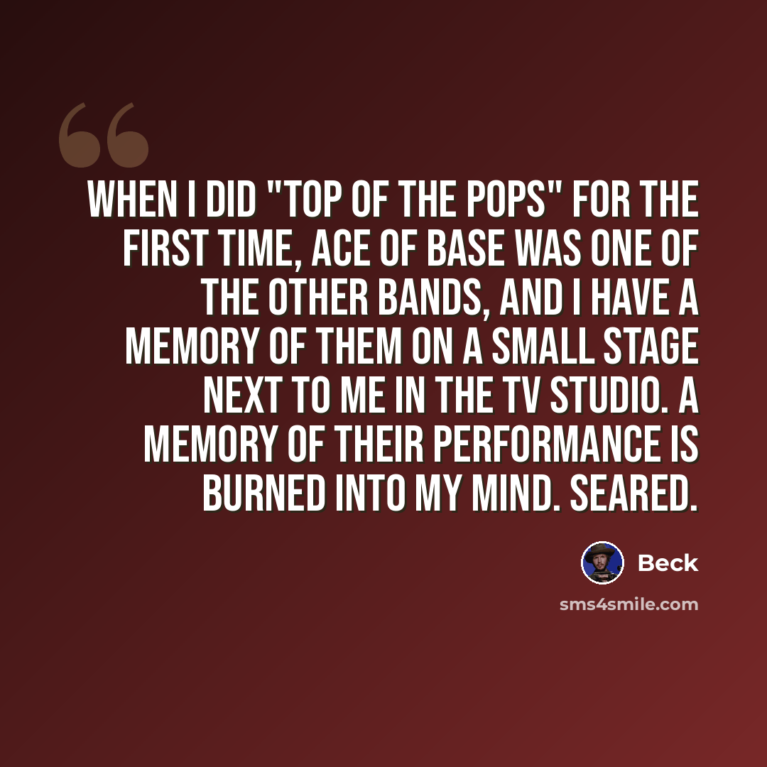 “When I did "Top of the Pops" for the first time, Ace of Base was one of the other bands, and I have a memory of them on a small stage next to me in the TV studio. A memory of their performance is burned into my mind. Seared.” quote by Beck