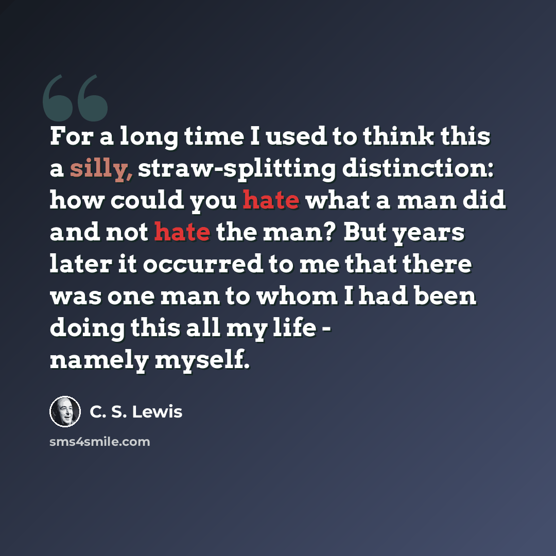 “For a long time I used to think this a silly, straw-splitting distinction: how could you hate what a man did and not hate the man? But years later it occurred to me that there was one man to whom I had been doing this all my life - namely myself.” quote by C. S. Lewis