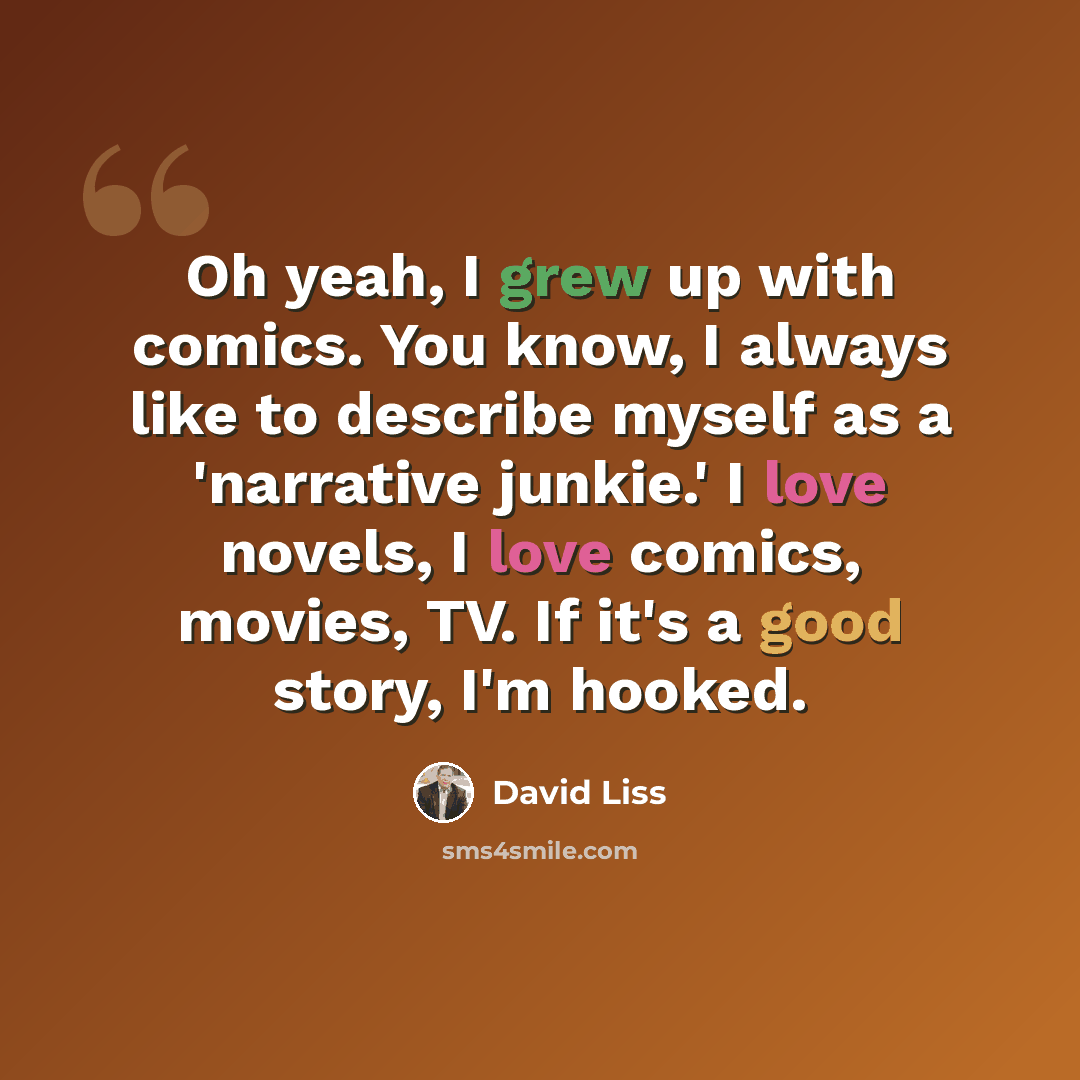 “Oh yeah, I grew up with comics. You know, I always like to describe myself as a 'narrative junkie.' I love novels, I love comics, movies, TV. If it's a good story, I'm hooked.” quote by David Liss