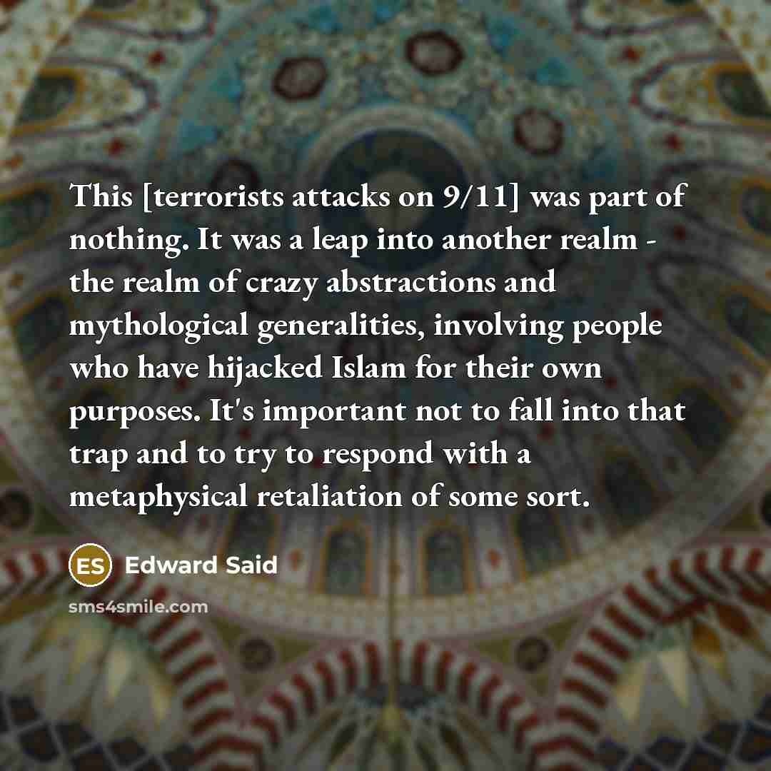 “This [terrorists attacks on 9/11] was part of nothing. It was a leap into another realm - the realm of crazy abstractions and mythological generalities, involving people who have hijacked Islam for their own purposes. It's important not to fall into that trap and to try to respond with a…” quote by Edward Said