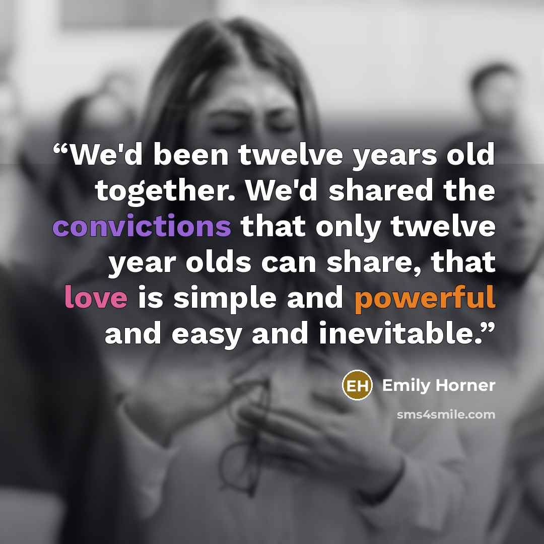 “We'd been twelve years old together. We'd shared the convictions that only twelve year olds can share, that love is simple and powerful and easy and inevitable.” quote by Emily Horner