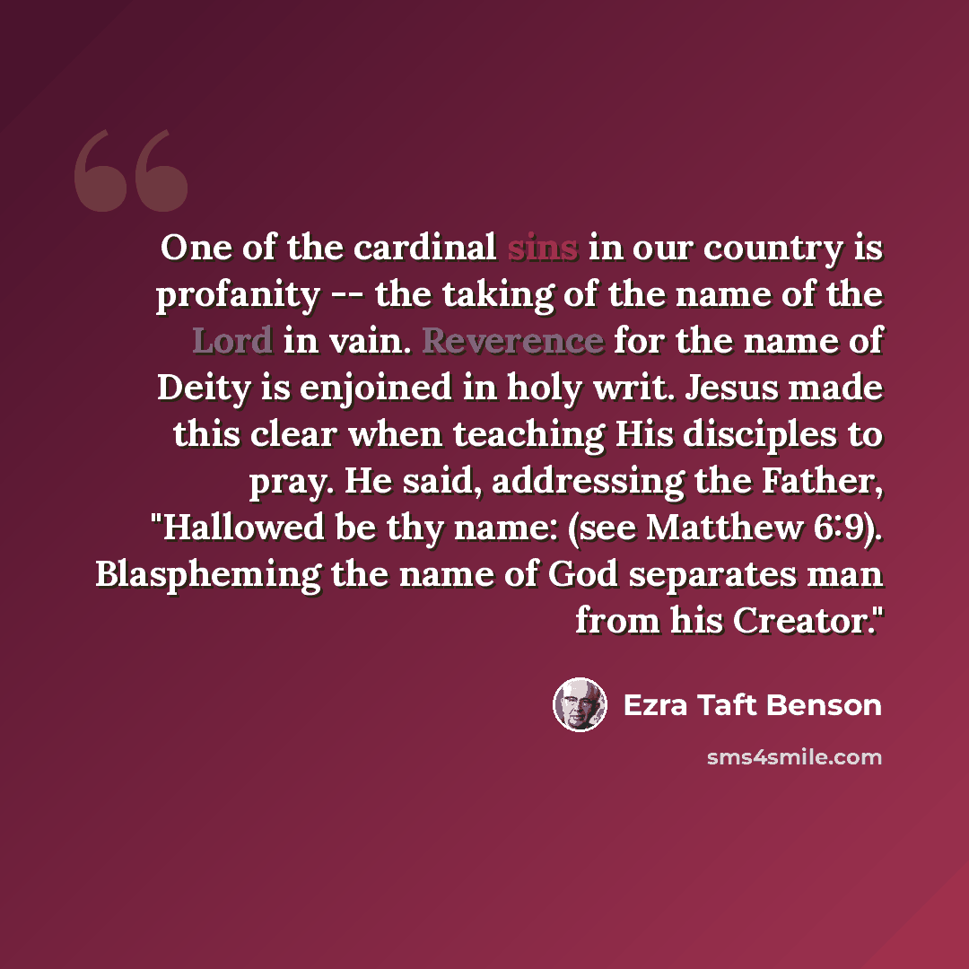 “One of the cardinal sins in our country is profanity -- the taking of the name of the Lord in vain. Reverence for the name of Deity is enjoined in holy writ. Jesus made this clear when teaching His disciples to pray. He said, addressing the Father, "Hallowed be thy name: (see Matthew 6:9)…” quote by Ezra Taft Benson