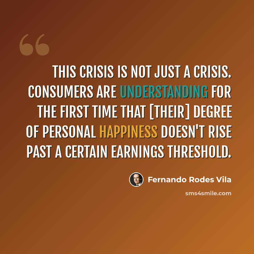 “This crisis is not just a crisis. Consumers are understanding for the first time that [their] degree of personal happiness doesn't rise past a certain earnings threshold.” quote by Fernando Rodes Vila