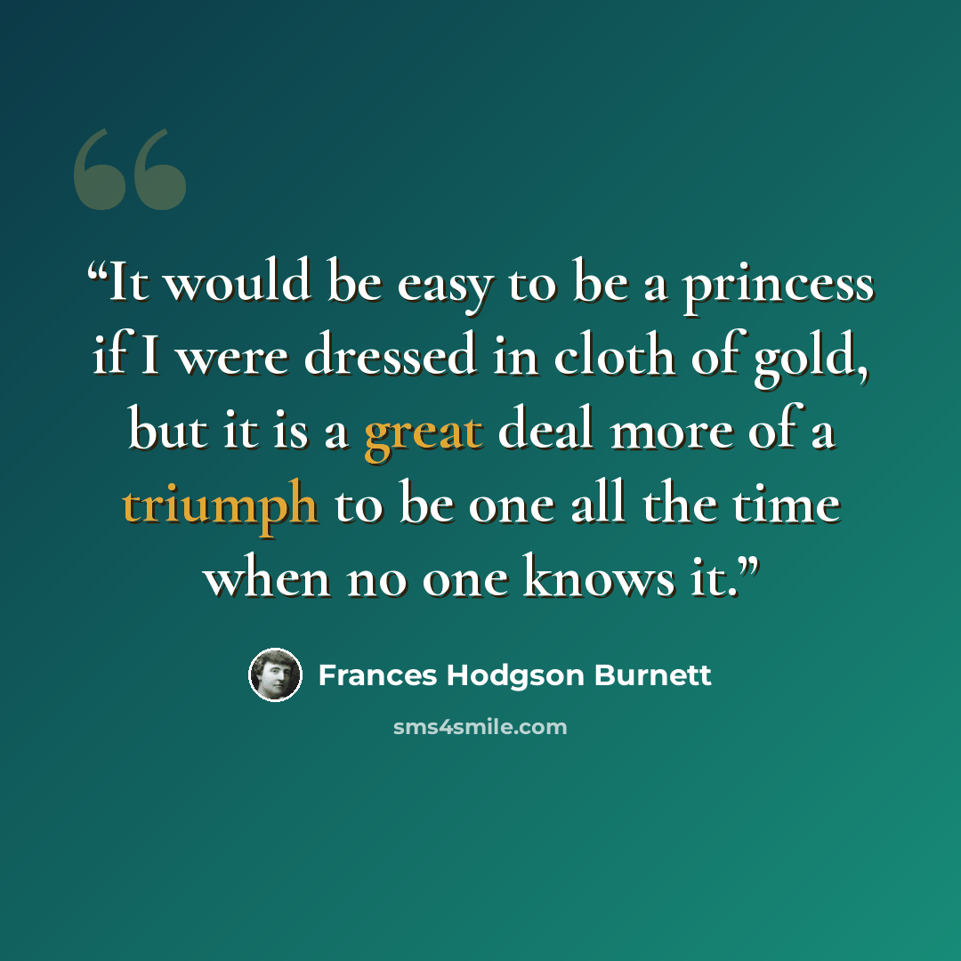 “It would be easy to be a princess if I were dressed in cloth of gold, but it is a great deal more of a triumph to be one all the time when no one knows it.” quote by Frances Hodgson Burnett