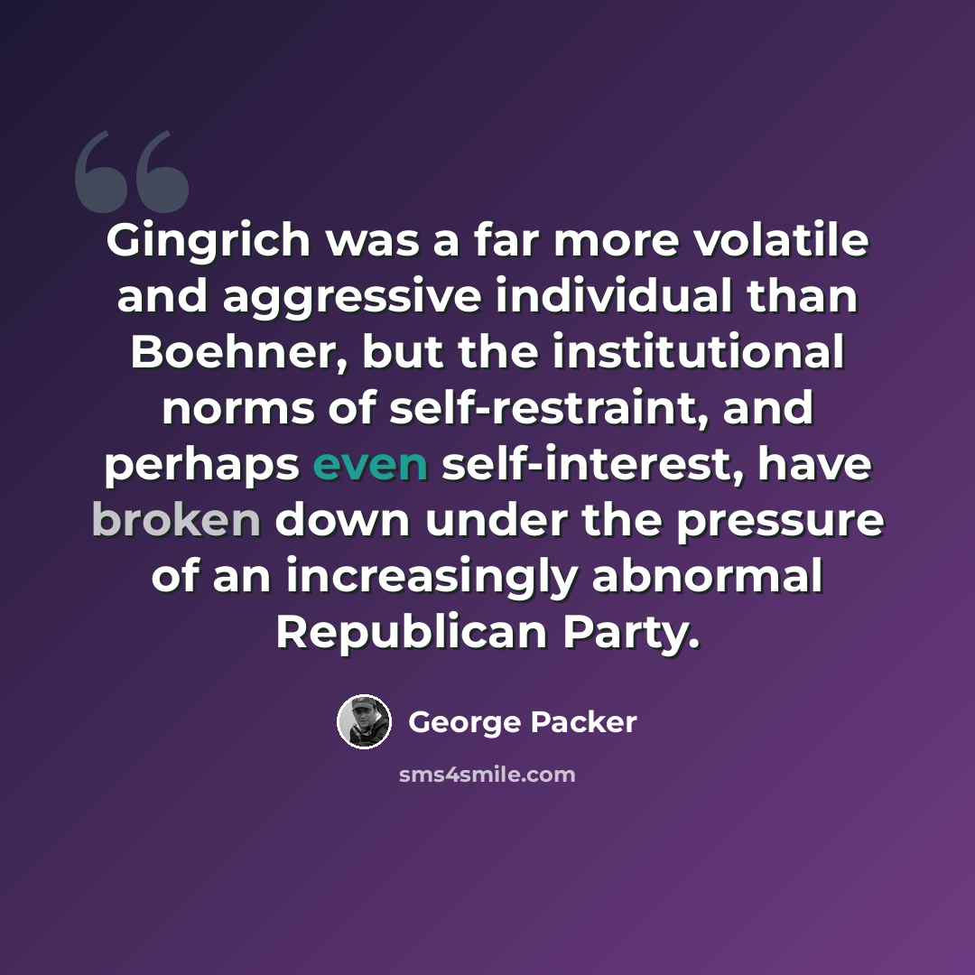 “Gingrich was a far more volatile and aggressive individual than Boehner, but the institutional norms of self-restraint, and perhaps even self-interest, have broken down under the pressure of an increasingly abnormal Republican Party.” quote by George Packer