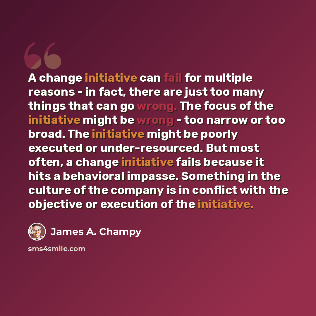 “A change initiative can fail for multiple reasons - in fact, there are just too many things that can go wrong. The focus of the initiative might be wrong - too narrow or too broad. The initiative might be poorly executed or under-resourced. But most often, a change initiative fails because it hits…” quote by James A. Champy