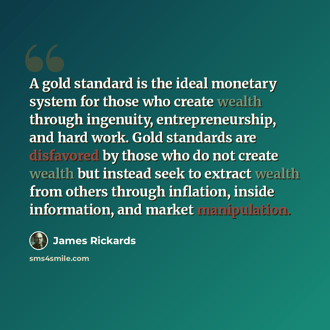 “A gold standard is the ideal monetary system for those who create wealth through ingenuity, entrepreneurship, and hard work. Gold standards are disfavored by those who do not create wealth but instead seek to extract wealth from others through inflation, inside information, and market manipulation.” quote by James Rickards