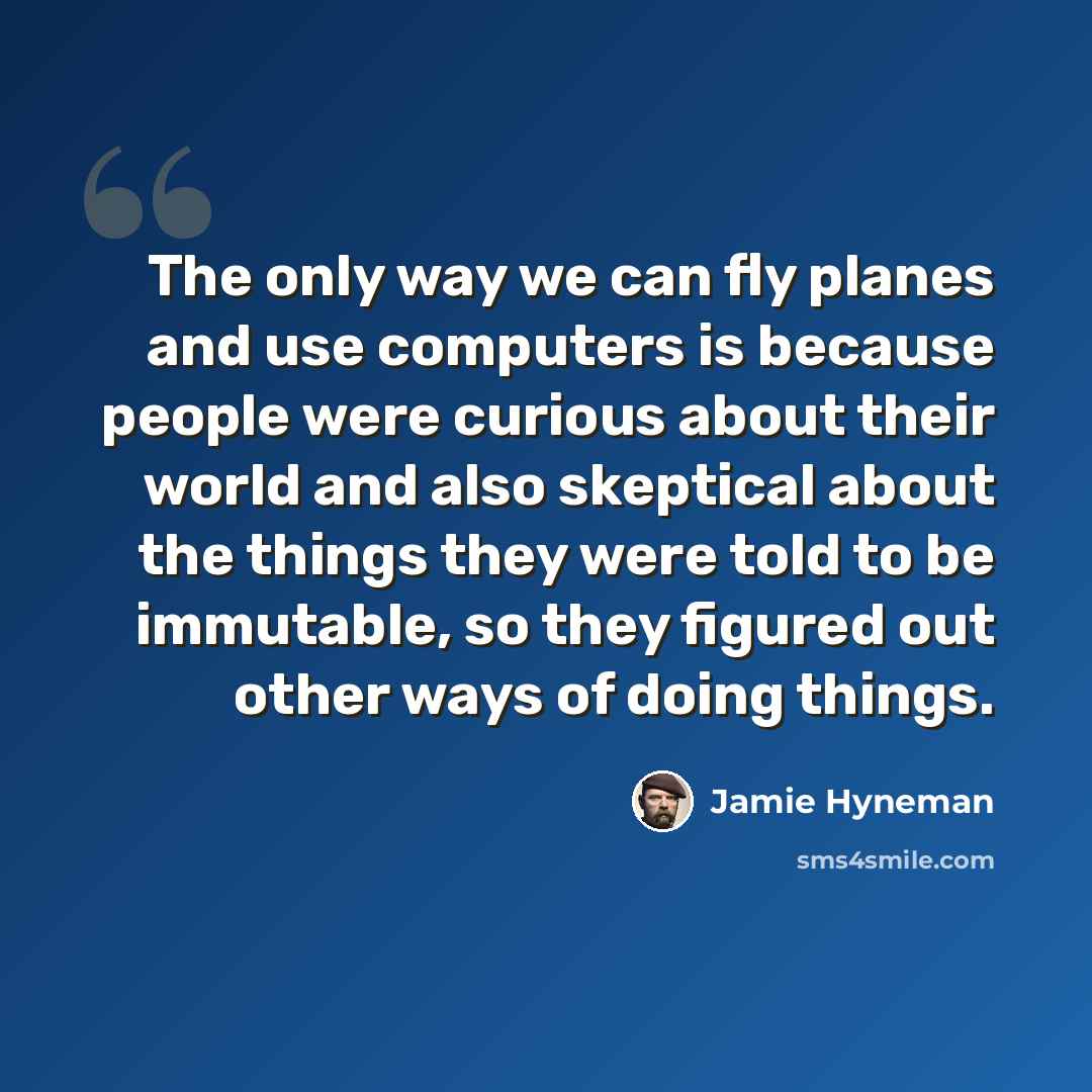 “The only way we can fly planes and use computers is because people were curious about their world and also skeptical about the things they were told to be immutable, so they figured out other ways of doing things.” quote by Jamie Hyneman