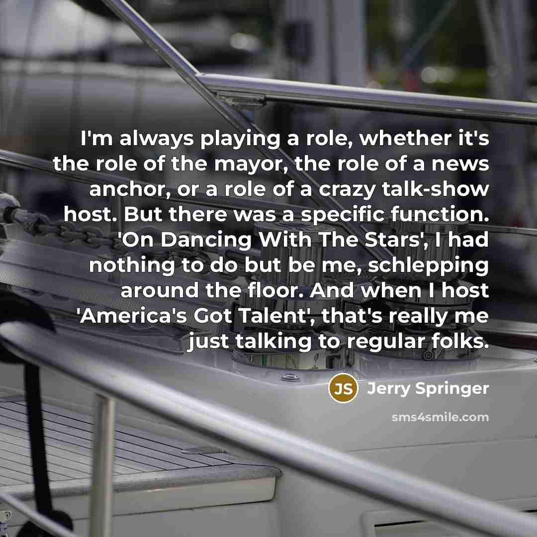“I'm always playing a role, whether it's the role of the mayor, the role of a news anchor, or a role of a crazy talk-show host. But there was a specific function. 'On Dancing With The Stars', I had nothing to do but be me, schlepping around the floor. And when I host 'America's Got Talent', that's…” quote by Jerry Springer