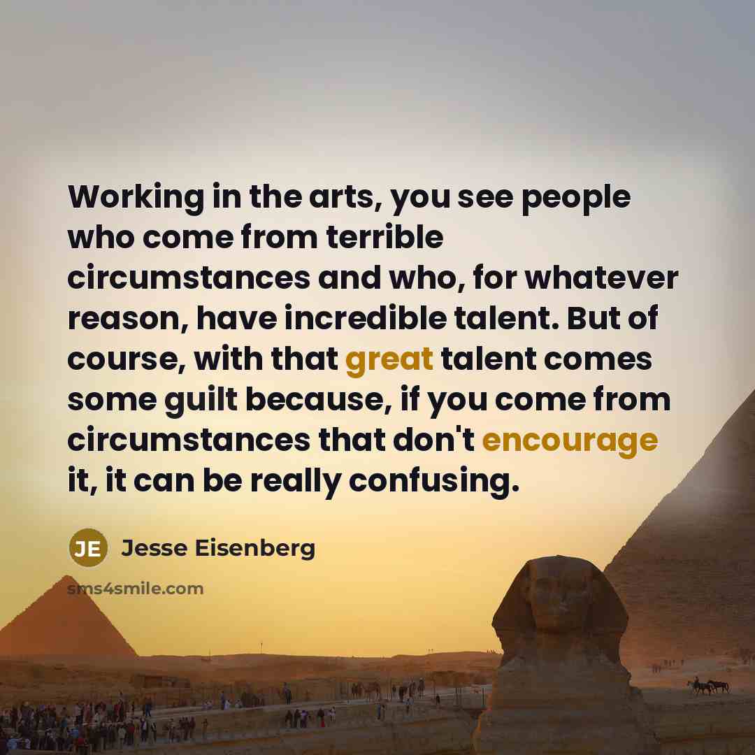 “Working in the arts, you see people who come from terrible circumstances and who, for whatever reason, have incredible talent. But of course, with that great talent comes some guilt because, if you come from circumstances that don't encourage it, it can be really confusing.” quote by Jesse Eisenberg