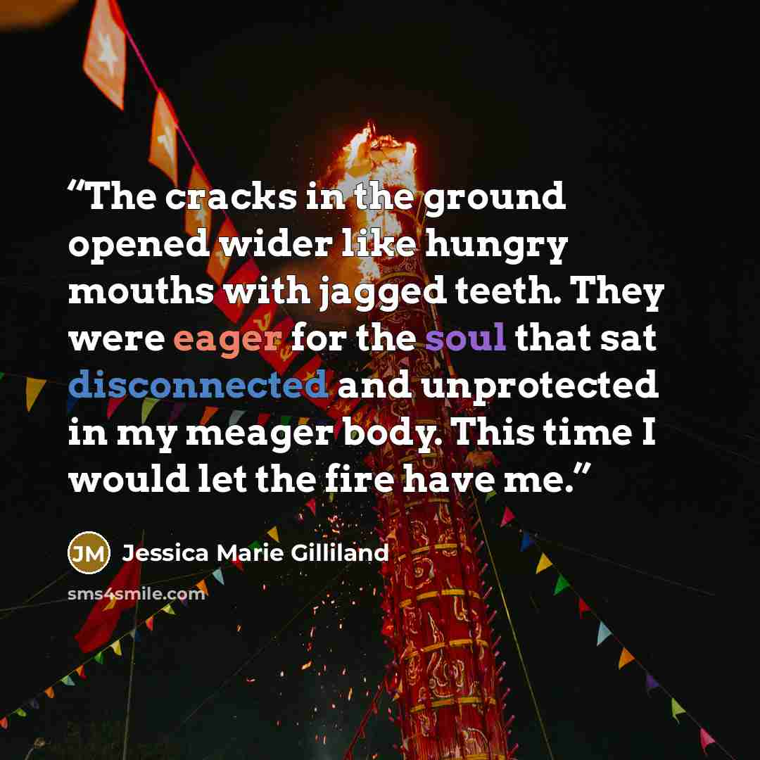 “The cracks in the ground opened wider like hungry mouths with jagged teeth. They were eager for the soul that sat disconnected and unprotected in my meager body. This time I would let the fire have me.” quote by Jessica Marie Gilliland